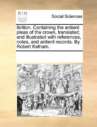 Britton. Containing the Antient Pleas of the Crown, Translated; And Illustrated with References, Notes, and Antient Records. by Robert Kelham.