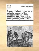 Series of Letters; Containing a Particular Account of the Massacres of Paris, in the Months of June, July, August, and September, M, DCC, XCII, ...