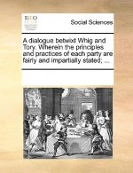 Dialogue Betwixt Whig and Tory. Wherein the Principles and Practices of Each Party Are Fairly and Impartially Stated; ...
