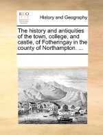 History and Antiquities of the Town, College, and Castle, of Fotheringay in the County of Northampton. ...