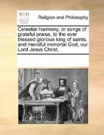 Celestial Harmony, or Songs of Grateful Praise, to the Ever Blessed Glorious King of Saints, and Merciful Immortal God, Our Lord Jesus Christ.