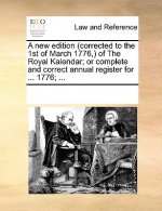 New Edition (Corrected to the 1st of March 1776, ) of the Royal Kalendar; Or Complete and Correct Annual Register for ... 1776; ...