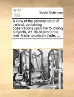 View of the Present State of Ireland, Containing Observations Upon the Following Subjects, Viz. Its Dependance, Linen Trade, Provision Trade, ...
