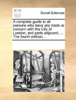 Complete Guide to All Persons Who Have Any Trade or Concern with the City of London, and Parts Adjacent, ... the Fourth Edition; ..