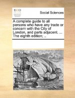 Complete Guide to All Persons Who Have Any Trade or Concern with the City of London, and Parts Adjacent. ... the Eighth Edition; ..