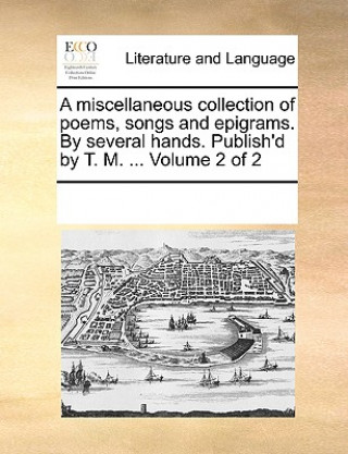 Miscellaneous Collection of Poems, Songs and Epigrams. by Several Hands. Publish'd by T. M. ... Volume 2 of 2