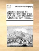 Collections Towards the History and Antiquities of the Town and County of Leicester. Published by John Nichols, ...