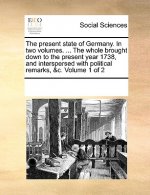 Present State of Germany. in Two Volumes. ... the Whole Brought Down to the Present Year 1738, and Interspersed with Political Remarks, &C. Volume 1 o