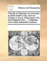 Life of Thomas LD Cromwell, a Black-Smith's Son, Born at Putney in Surry, King Henry VIII. First Knighted Him; ... Collected from Most Authentick Auth