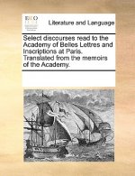 Select Discourses Read to the Academy of Belles Lettres and Inscriptions at Paris. Translated from the Memoirs of the Academy.