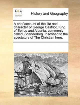 Brief Account of the Life and Character of George Castriot, King of Epirus and Albania, Commonly Called, Scanderbeg. Inscribed to the Spectators of th
