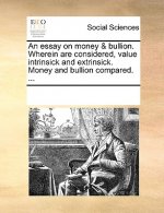 Essay on Money & Bullion. Wherein Are Considered, Value Intrinsick and Extrinsick. Money and Bullion Compared. ...