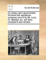 Essay Upon Government. Wherein the Republican Schemes Reviv'd by Mr. Lock, Dr. Blackal, &C. Are Fairly Consider'd and Refuted.
