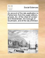 Account of the Late Application to Parliament, from the Sugar Refiners, Grocers, &c. of the Cities of London and Westminster, the Borough of Southwark