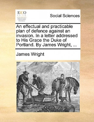 effectual and practicable plan of defence against an invasion. In a letter addressed to His Grace the Duke of Portland. By James Wright, ...