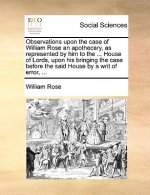 Observations Upon the Case of William Rose an Apothecary, as Represented by Him to the ... House of Lords, Upon His Bringing the Case Before the Said