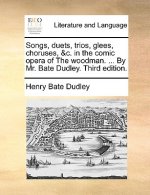 Songs, Duets, Trios, Glees, Choruses, &C. in the Comic Opera of the Woodman. ... by Mr. Bate Dudley. Third Edition.