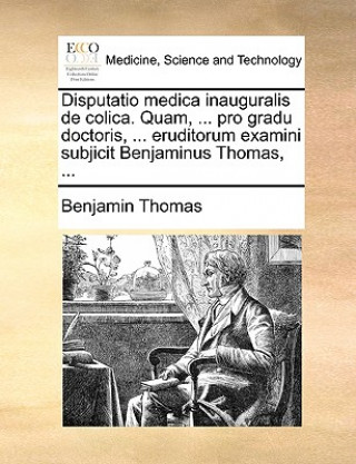 Disputatio medica inauguralis de colica. Quam, ... pro gradu doctoris, ... eruditorum examini subjicit Benjaminus Thomas, ...