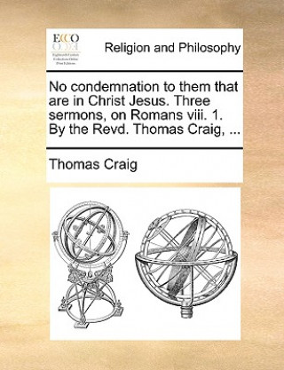 No condemnation to them that are in Christ Jesus. Three sermons, on Romans viii. 1. By the Revd. Thomas Craig, ...