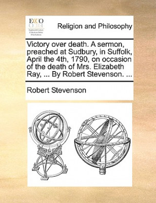 Victory over death. A sermon, preached at Sudbury, in Suffolk, April the 4th, 1790, on occasion of the death of Mrs. Elizabeth Ray, ... By Robert Stev