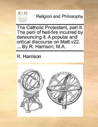 Catholic Protestant, part II. The peril of hell-fire incurred by denouncing it. A popular and critical discourse on Matt.v22. ... By R. Harrison, M.A.