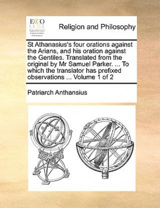 St Athanasius's Four Orations Against the Arians, and His Oration Against the Gentiles. Translated from the Original by MR Samuel Parker. ... to Which