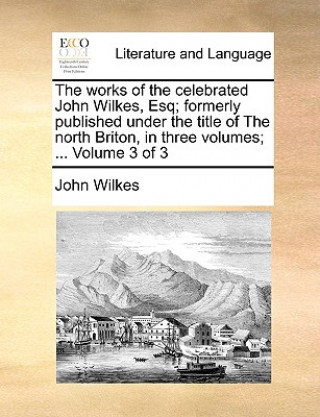 Works of the Celebrated John Wilkes, Esq; Formerly Published Under the Title of the North Briton, in Three Volumes; ... Volume 3 of 3