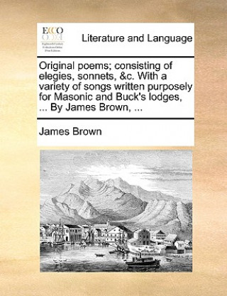 Original poems; consisting of elegies, sonnets, &c. With a variety of songs written purposely for Masonic and Buck's lodges, ... By James Brown, ...