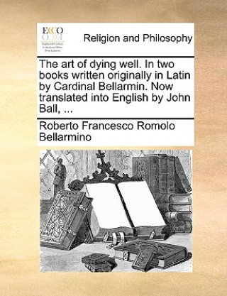 Art of Dying Well. in Two Books Written Originally in Latin by Cardinal Bellarmin. Now Translated Into English by John Ball, ...