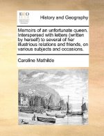 Memoirs of an Unfortunate Queen. Interspersed with Letters (Written by Herself) to Several of Her Illustrious Relations and Friends, on Various Subjec