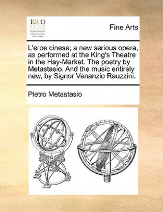 L'Eroe Cinese; A New Serious Opera, as Performed at the King's Theatre in the Hay-Market. the Poetry by Metastasio. and the Music Entirely New, by Sig