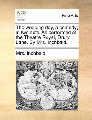 wedding day, a comedy; in two acts. As performed at the Theatre Royal, Drury Lane. By Mrs. Inchbald.