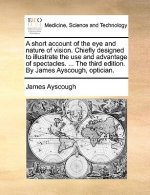 Short Account of the Eye and Nature of Vision. Chiefly Designed to Illustrate the Use and Advantage of Spectacles. ... the Third Edition. by James Ays
