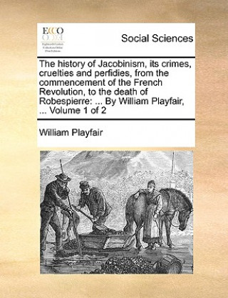 The history of Jacobinism, its crimes, cruelties and perfidies, from the commencement of the French Revolution, to the death of Robespierre: ... By Wi