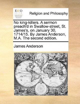 No King-Killers. a Sermon Preach'd in Swallow-Street, St. James's, on January 30, 1714/15. by James Anderson, M.A. the Second Edition.