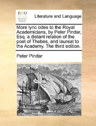 More Lyric Odes to the Royal Academicians, by Peter Pindar, Esq. a Distant Relation of the Poet of Thebes, and Laureat to the Academy. the Third Editi