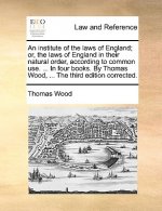 Institute of the Laws of England; Or, the Laws of England in Their Natural Order, According to Common Use. ... in Four Books. by Thomas Wood, ... the