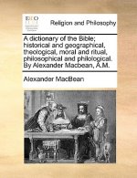 Dictionary of the Bible; Historical and Geographical, Theological, Moral and Ritual, Philosophical and Philological. by Alexander Macbean, A.M.