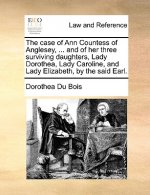 Case of Ann Countess of Anglesey, ... and of Her Three Surviving Daughters, Lady Dorothea, Lady Caroline, and Lady Elizabeth, by the Said Earl.