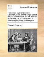 Whole Tryal of Edward Coleman, Gent. at the Kings-Bench Bar, at Westminster, on the 27th of November, 1678. Dedicated to Wialliam [sic] Greg, in Newga