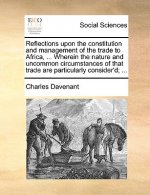 Reflections Upon the Constitution and Management of the Trade to Africa, ... Wherein the Nature and Uncommon Circumstances of That Trade Are Particula