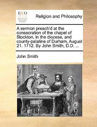 sermon preach'd at the consecration of the chapel of Stockton, in the diocese, and county-palatine of Durham, August 21. 1712. By John Smith, D.D. ...