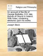 Account of the Life of George Berkeley, D.D. Late Bishop of Cloyne in Ireland. with Notes, Containing Strictures Upon His Works.