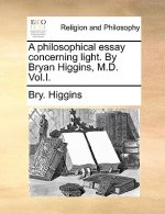 Philosophical Essay Concerning Light. by Bryan Higgins, M.D. Vol.I.