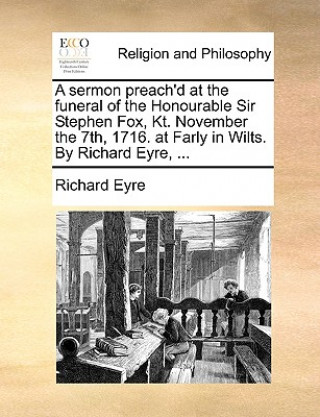 Sermon Preach'd at the Funeral of the Honourable Sir Stephen Fox, Kt. November the 7th, 1716. at Farly in Wilts. by Richard Eyre, ...