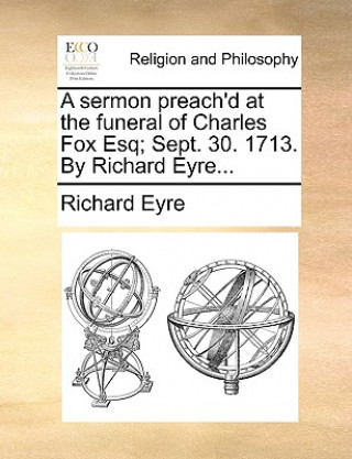 Sermon Preach'd at the Funeral of Charles Fox Esq; Sept. 30. 1713. by Richard Eyre...