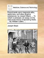 Experiments Upon Magnesia Alba, Quick-Lime, and Other Alcaline Substances; By Joseph Black, ... to Which Is Annexed, an Essay on the Cold Produced by