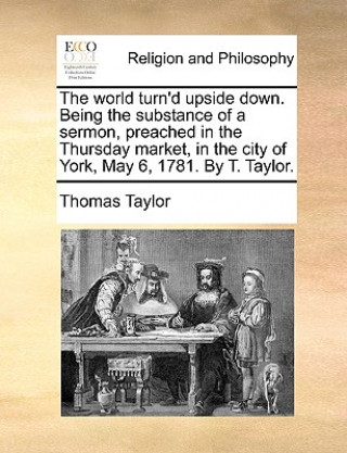 World Turn'd Upside Down. Being the Substance of a Sermon, Preached in the Thursday Market, in the City of York, May 6, 1781. by T. Taylor.