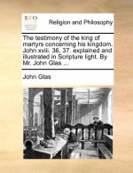The testimony of the king of martyrs concerning his kingdom. John xviii. 36, 37. explained and illustrated in Scripture light. By Mr. John Glas ...