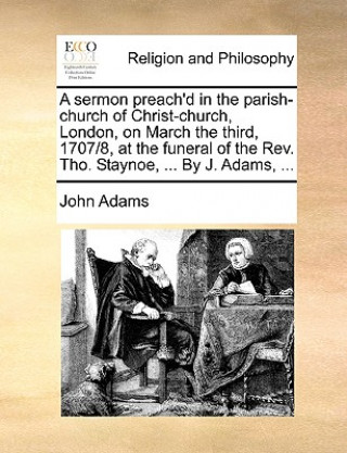 Sermon Preach'd in the Parish-Church of Christ-Church, London, on March the Third, 1707/8, at the Funeral of the Rev. Tho. Staynoe, ... by J. Adams, .